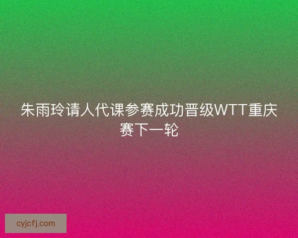 朱雨玲请人代课参赛成功晋级WTT重庆赛下一轮
